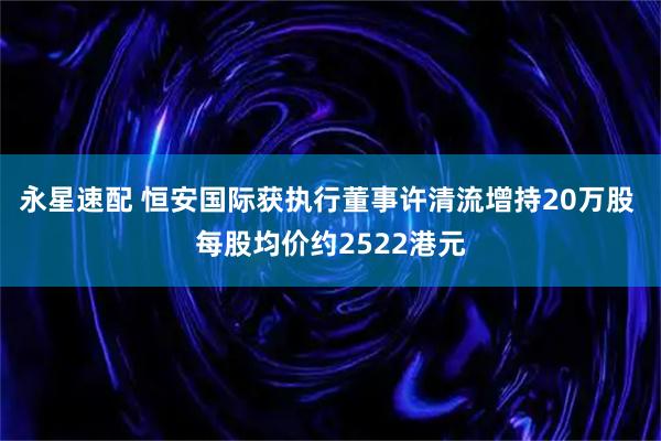 永星速配 恒安国际获执行董事许清流增持20万股 每股均价约2522港元