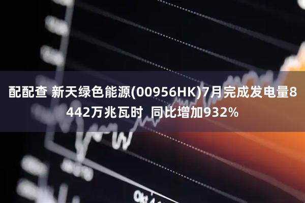 配配查 新天绿色能源(00956HK)7月完成发电量8442万兆瓦时  同比增加932%