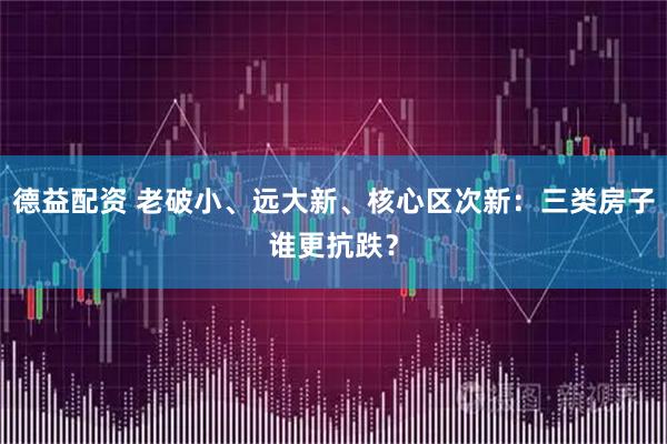 德益配资 老破小、远大新、核心区次新：三类房子谁更抗跌？