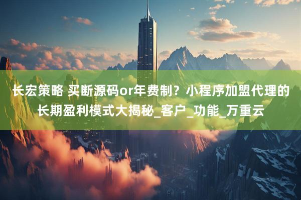 长宏策略 买断源码or年费制？小程序加盟代理的长期盈利模式大揭秘_客户_功能_万重云