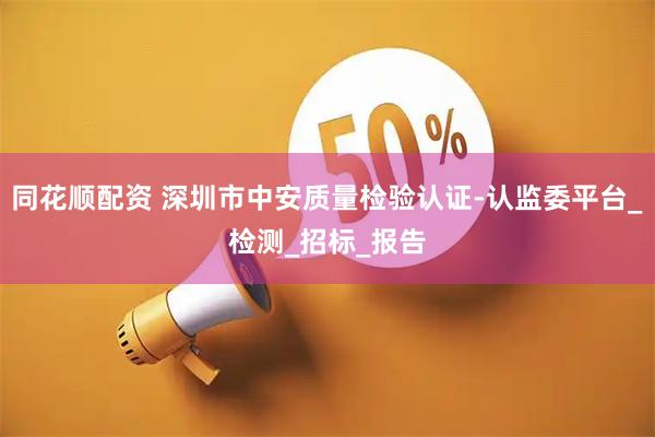 同花顺配资 深圳市中安质量检验认证-认监委平台_检测_招标_报告