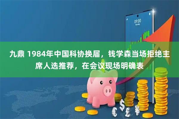 九鼎 1984年中国科协换届，钱学森当场拒绝主席人选推荐，在会议现场明确表