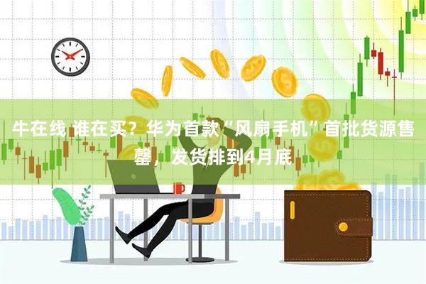 牛在线 谁在买？华为首款“风扇手机”首批货源售罄，发货排到4月底