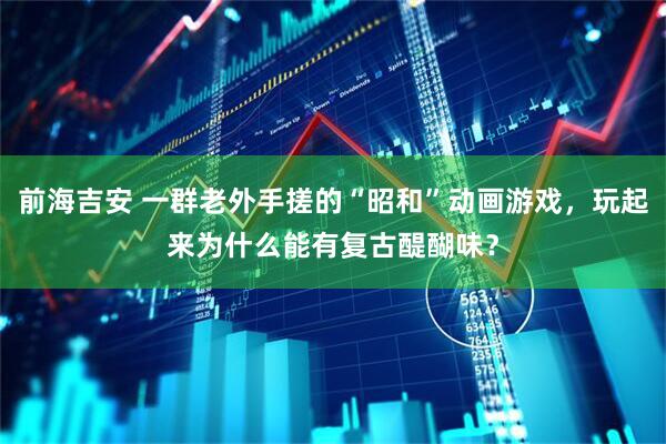 前海吉安 一群老外手搓的“昭和”动画游戏，玩起来为什么能有复古醍醐味？