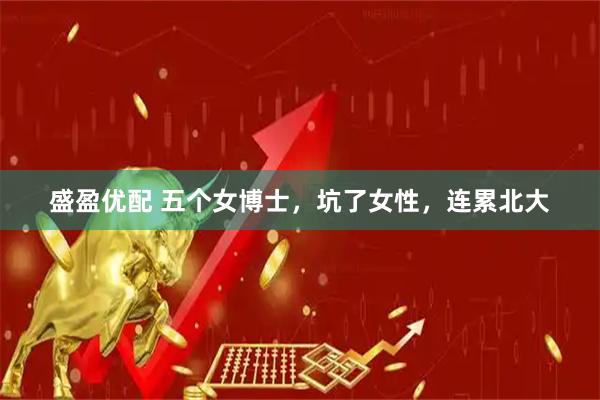 盛盈优配 五个女博士，坑了女性，连累北大