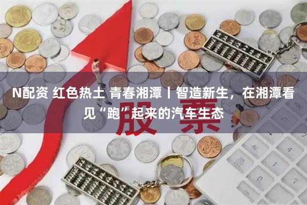 N配资 红色热土 青春湘潭丨智造新生，在湘潭看见“跑”起来的汽车生态