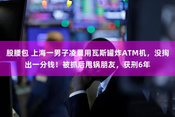 股腰包 上海一男子凌晨用瓦斯罐炸ATM机，没掏出一分钱！被抓后甩锅朋友，获刑6年