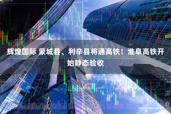 辉煌国际 蒙城县、利辛县将通高铁！淮阜高铁开始静态验收
