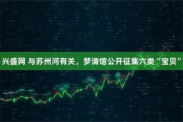 兴盛网 与苏州河有关，梦清馆公开征集六类“宝贝”