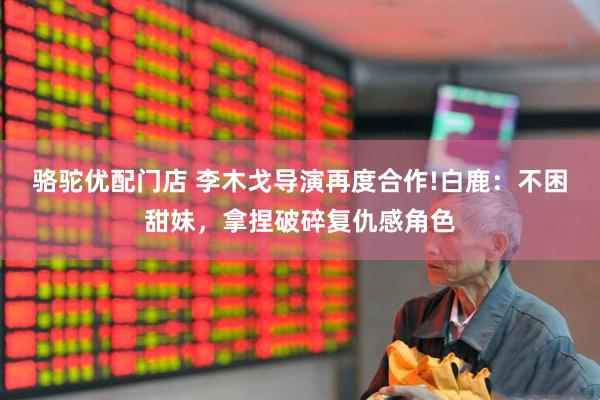 骆驼优配门店 李木戈导演再度合作!白鹿：不困甜妹，拿捏破碎复仇感角色