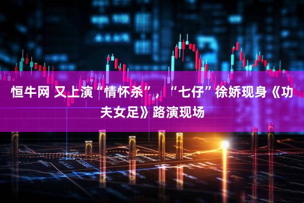 恒牛网 又上演“情怀杀”，“七仔”徐娇现身《功夫女足》路演现场