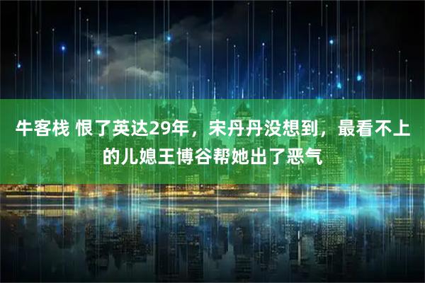 牛客栈 恨了英达29年，宋丹丹没想到，最看不上的儿媳王博谷帮她出了恶气