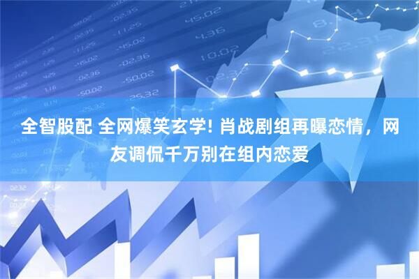 全智股配 全网爆笑玄学! 肖战剧组再曝恋情，网友调侃千万别在组内恋爱