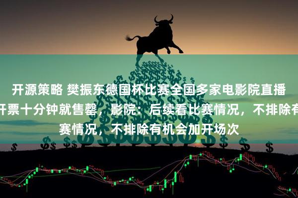 开源策略 樊振东德国杯比赛全国多家电影院直播！南京一影院开票十分钟就售罄，影院：后续看比赛情况，不排除有机会加开场次