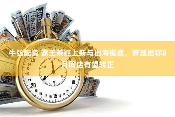 牛弘配资 霸王茶姬上新与出海提速，管理层称8月同店有望转正
