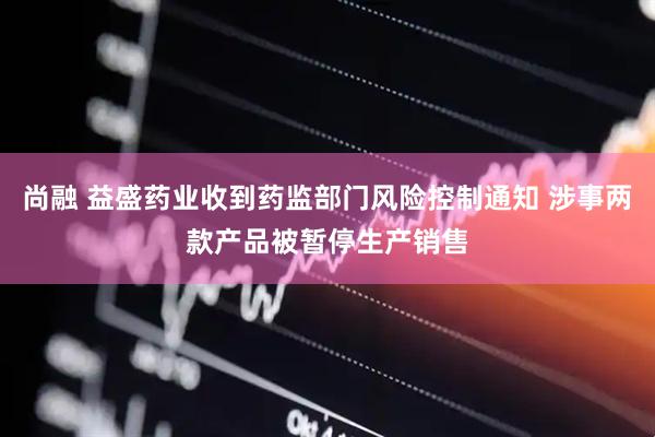 尚融 益盛药业收到药监部门风险控制通知 涉事两款产品被暂停生产销售
