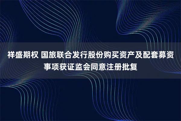 祥盛期权 国旅联合发行股份购买资产及配套募资事项获证监会同意注册批复