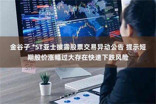 金谷子 *ST亚士披露股票交易异动公告 提示短期股价涨幅过大存在快速下跌风险