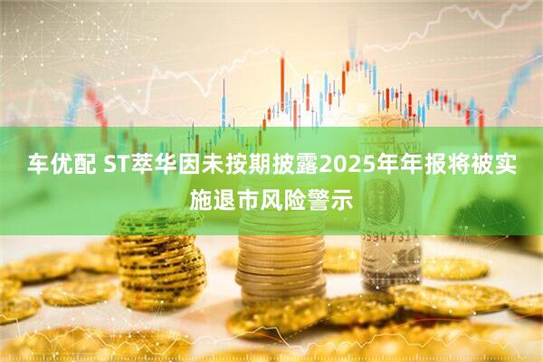 车优配 ST萃华因未按期披露2025年年报将被实施退市风险警示